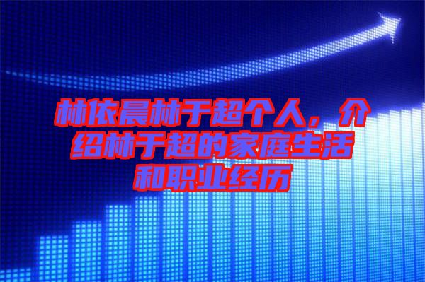 林依晨林于超個人，介紹林于超的家庭生活和職業經歷