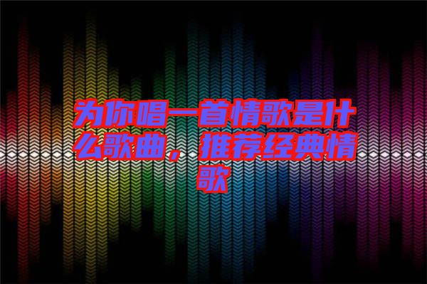 為你唱一首情歌是什么歌曲，推薦經典情歌