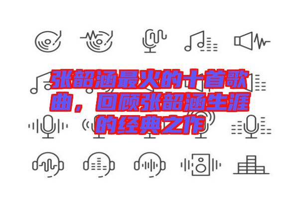 張韶涵最火的十首歌曲，回顧張韶涵生涯的經典之作
