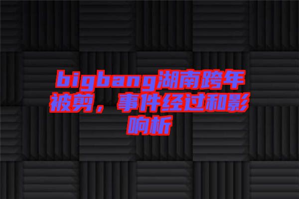 bigbang湖南跨年被剪，事件經過和影響析