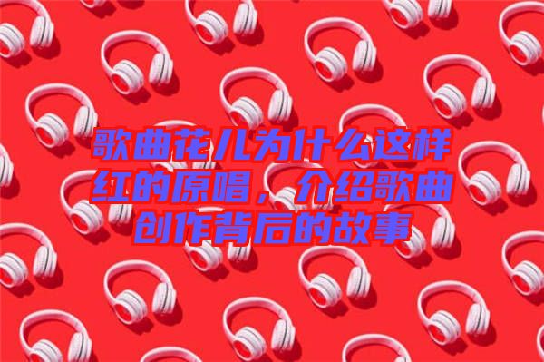 歌曲花兒為什么這樣紅的原唱，介紹歌曲創作背后的故事