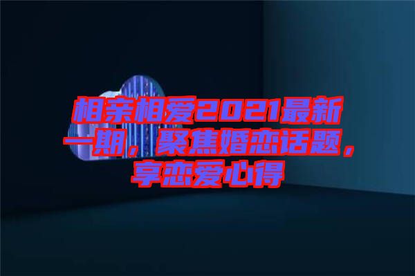 相親相愛2021最新一期，聚焦婚戀話題，享戀愛心得