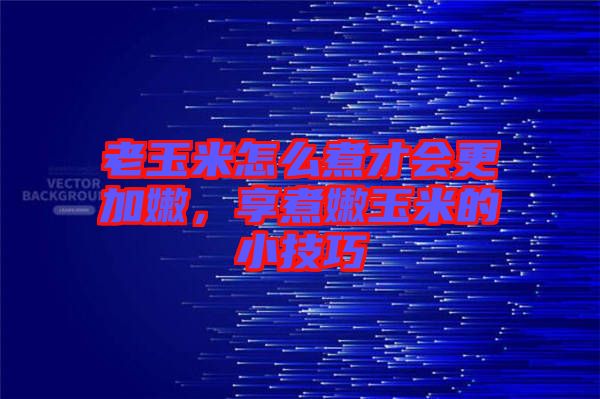 老玉米怎么煮才會更加嫩，享煮嫩玉米的小技巧