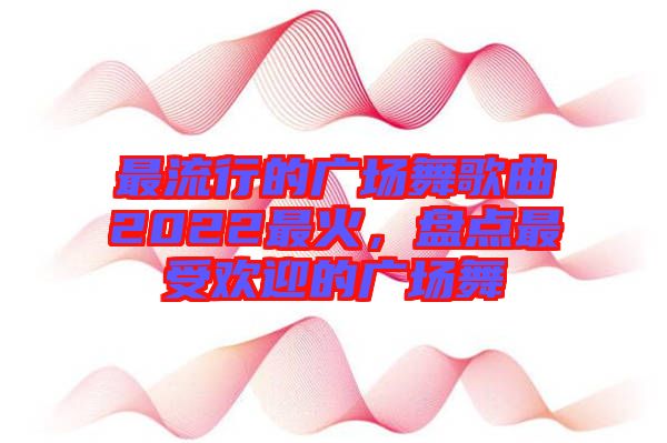 最流行的廣場(chǎng)舞歌曲2022最火，盤(pán)點(diǎn)最受歡迎的廣場(chǎng)舞