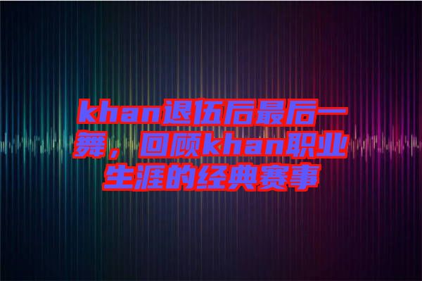 khan退伍后最后一舞，回顧khan職業生涯的經典賽事