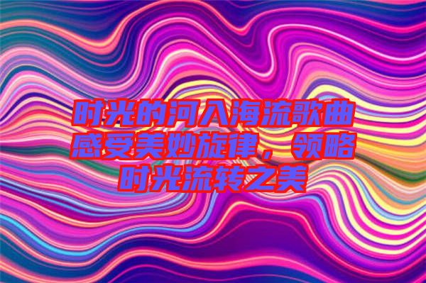 時(shí)光的河入海流歌曲感受美妙旋律，領(lǐng)略時(shí)光流轉(zhuǎn)之美