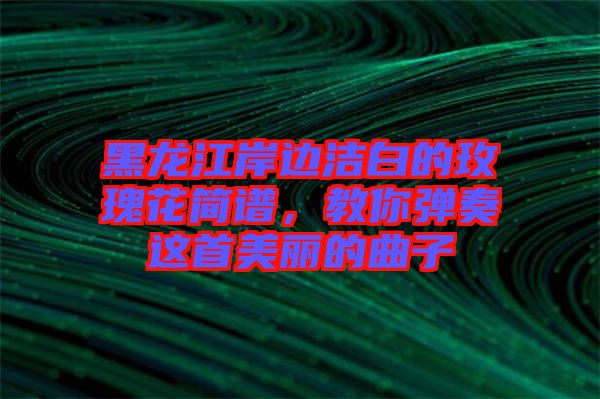 黑龍江岸邊潔白的玫瑰花簡譜，教你彈奏這首美麗的曲子