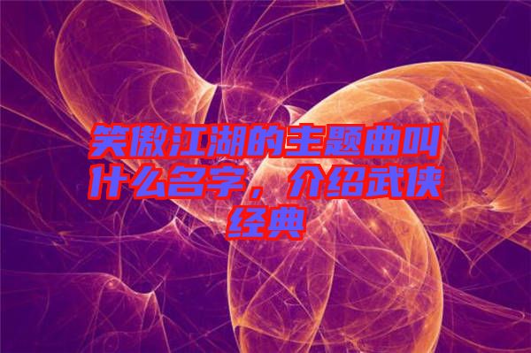 笑傲江湖的主題曲叫什么名字，介紹武俠經典