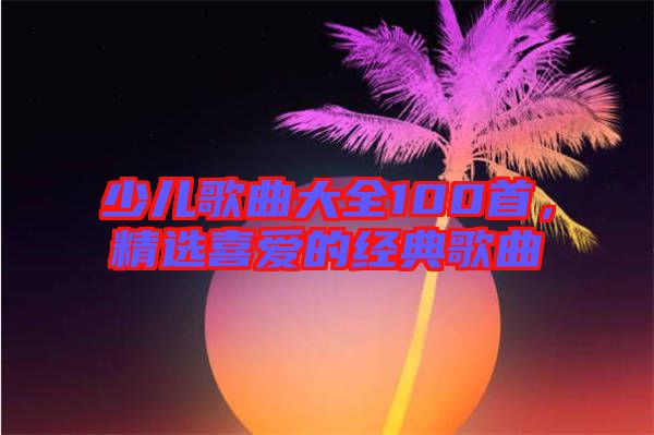 少兒歌曲大全100首，精選喜愛的經典歌曲