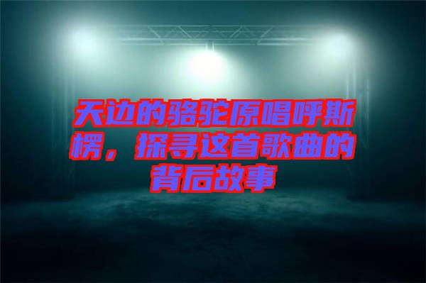 天邊的駱駝原唱呼斯楞，探尋這首歌曲的背后故事