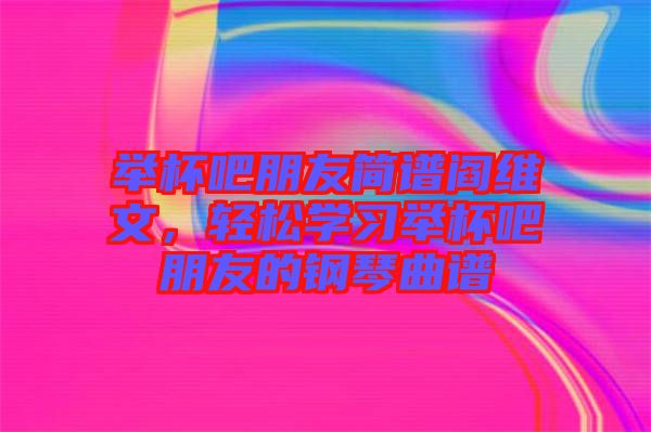 舉杯吧朋友簡譜閻維文，輕松學習舉杯吧朋友的鋼琴曲譜