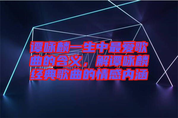 譚詠麟一生中最愛歌曲的含義，解譚詠麟經典歌曲的情感內涵