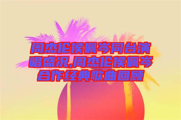 周杰倫侯佩岑同臺演唱盛況,周杰倫侯佩岑合作經典歌曲回顧