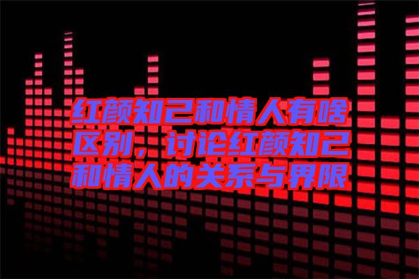 紅顏知己和情人有啥區別，討論紅顏知己和情人的關系與界限