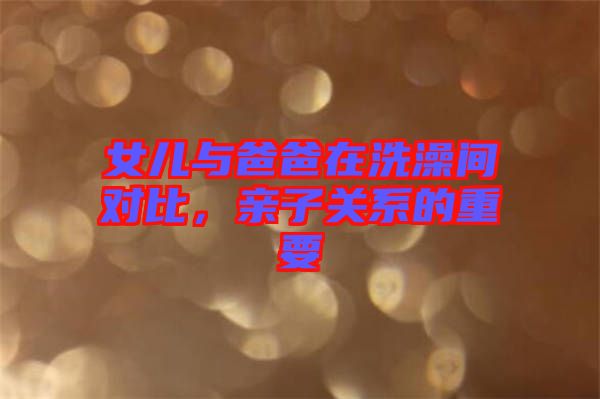 女兒與爸爸在洗澡間對比，親子關系的重要