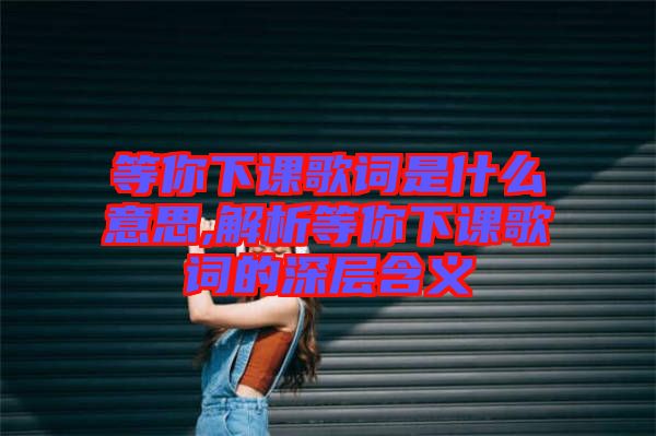 等你下課歌詞是什么意思,解析等你下課歌詞的深層含義