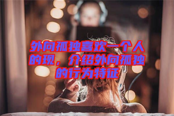 外向孤獨(dú)喜歡一個(gè)人的現(xiàn)，介紹外向孤獨(dú)的行為特征