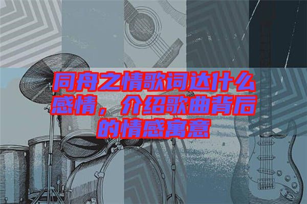 同舟之情歌詞達什么感情，介紹歌曲背后的情感寓意