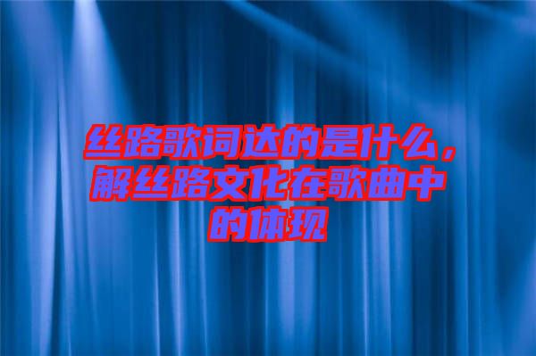 絲路歌詞達的是什么，解絲路文化在歌曲中的體現