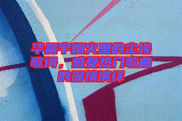 華晨宇煙火里的塵埃歌詞，感受熱門歌曲的深情演繹