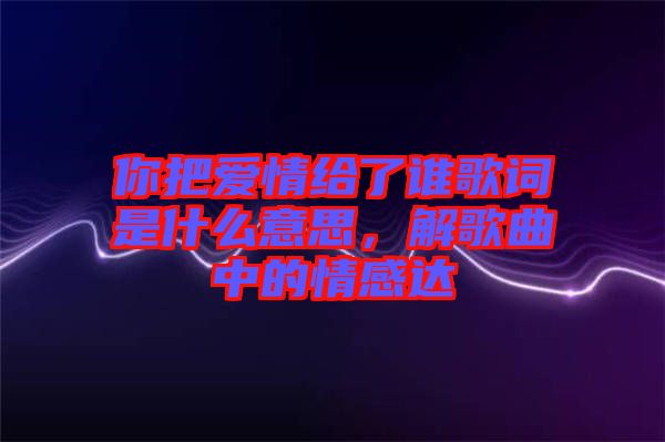 你把愛情給了誰歌詞是什么意思，解歌曲中的情感達