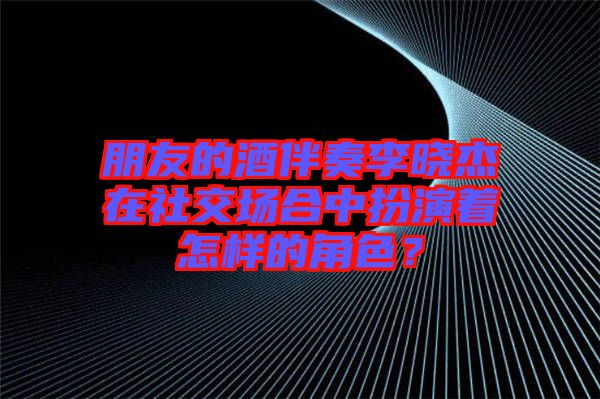 朋友的酒伴奏李曉杰在社交場合中扮演著怎樣的角色？