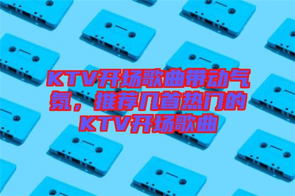 KTV開(kāi)場(chǎng)歌曲帶動(dòng)氣氛，推薦幾首熱門(mén)的KTV開(kāi)場(chǎng)歌曲