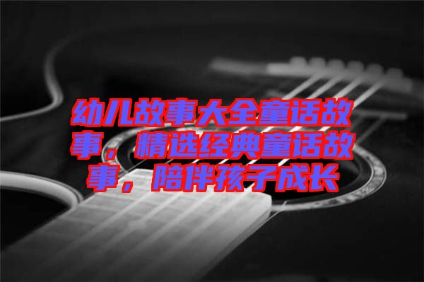 幼兒故事大全童話故事，精選經(jīng)典童話故事，陪伴孩子成長(zhǎng)