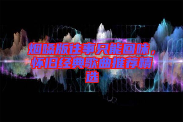 煙嗓版往事只能回味，懷舊經(jīng)典歌曲推薦精選