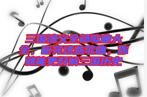 三國演義全部歌曲大全，聽完這些歌曲，你就能更好解三國歷史