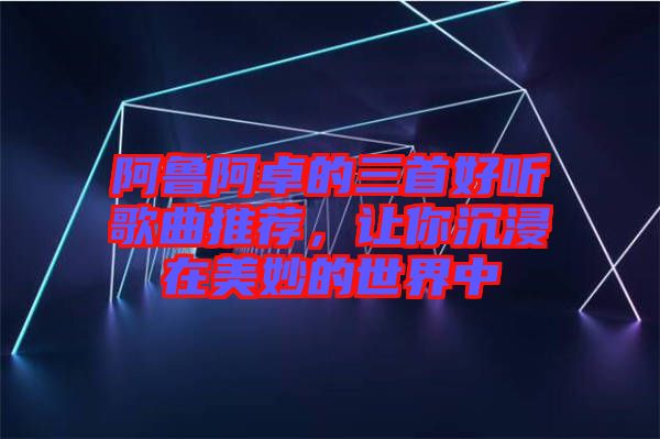 阿魯阿卓的三首好聽歌曲推薦，讓你沉浸在美妙的世界中