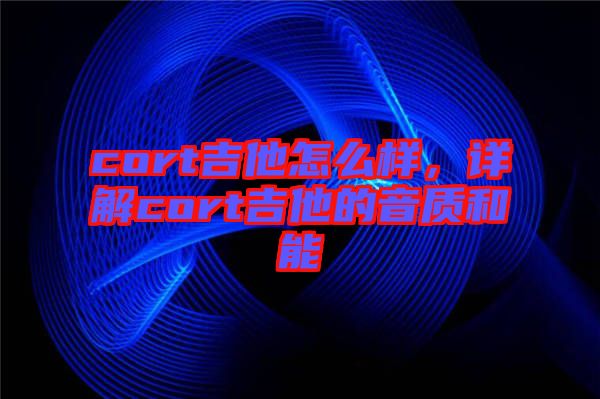 cort吉他怎么樣，詳解cort吉他的音質和能