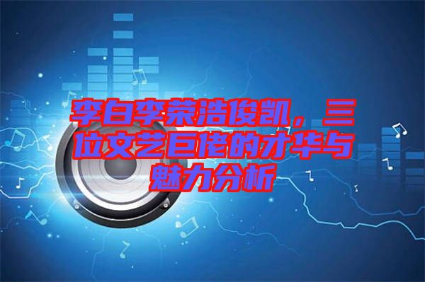 李白李榮浩俊凱，三位文藝巨佬的才華與魅力分析