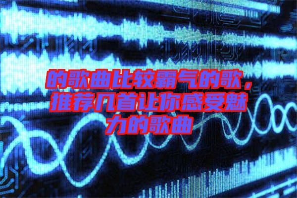 的歌曲比較霸氣的歌，推薦幾首讓你感受魅力的歌曲