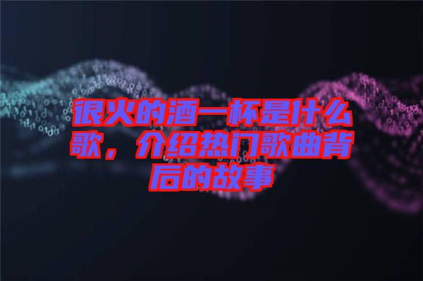 很火的酒一杯是什么歌，介紹熱門歌曲背后的故事