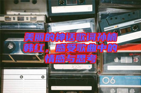 美麗的神話歌詞孫楠韓紅，感受歌曲中的情感與思考