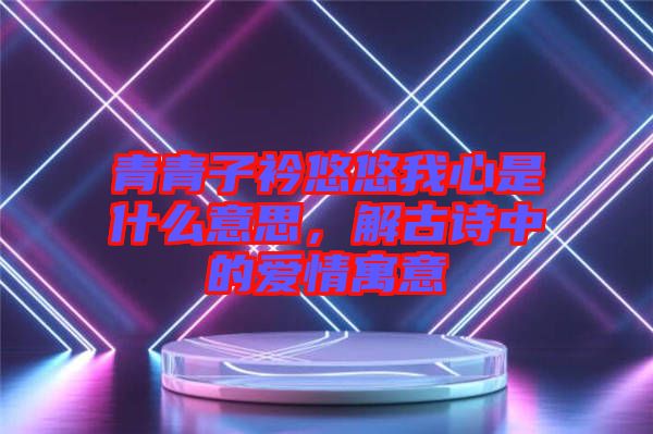 青青子衿悠悠我心是什么意思，解古詩(shī)中的愛(ài)情寓意