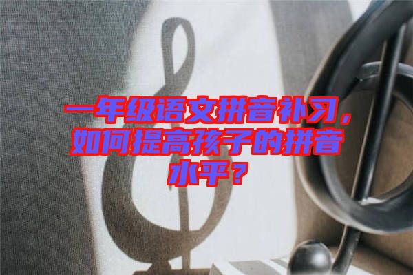 一年級語文拼音補習，如何提高孩子的拼音水平？