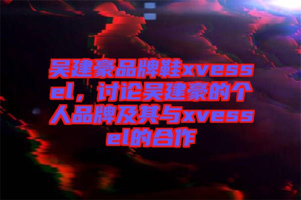 吳建豪品牌鞋xvessel，討論吳建豪的個(gè)人品牌及其與xvessel的合作