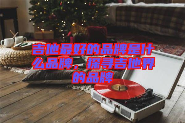 吉他最好的品牌是什么品牌，探尋吉他界的品牌