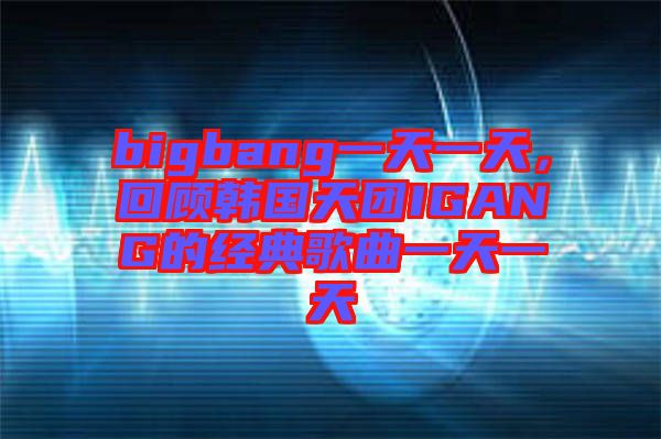 bigbang一天一天，回顧韓國天團(tuán)IGANG的經(jīng)典歌曲一天一天