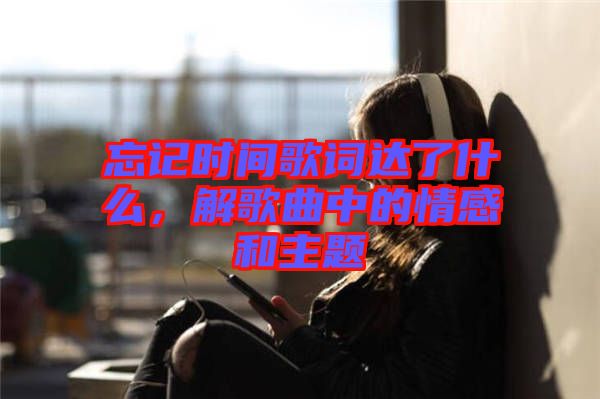 忘記時間歌詞達了什么，解歌曲中的情感和主題