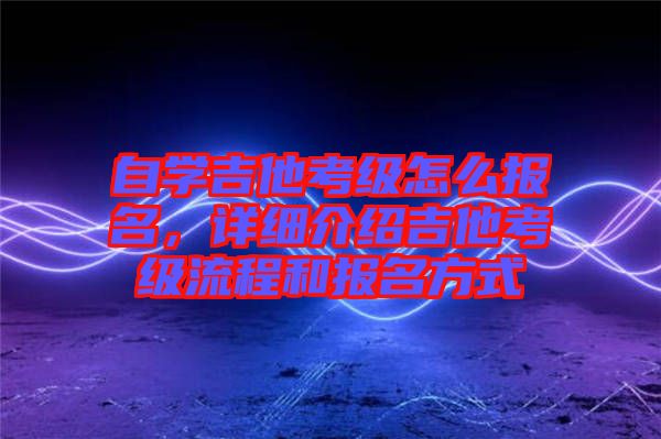 自學吉他考級怎么報名，詳細介紹吉他考級流程和報名方式