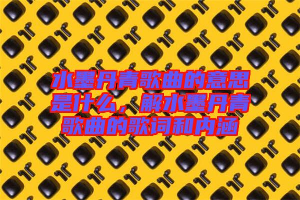 水墨丹青歌曲的意思是什么，解水墨丹青歌曲的歌詞和內涵