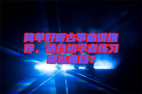 簡單好聽古箏曲譜推薦，適合初學者練習哪些曲目？