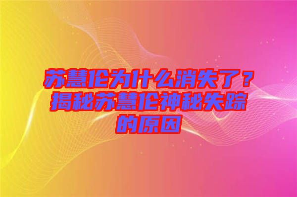 蘇慧倫為什么消失了？揭秘蘇慧倫神秘失蹤的原因