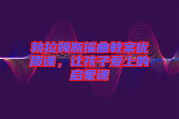 勃拉姆斯搖曲教案優質課，讓孩子愛上的啟蒙課