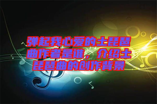 彈起我心愛的土琵琶曲作者是誰，介紹土琵琶曲的創(chuàng)作背景