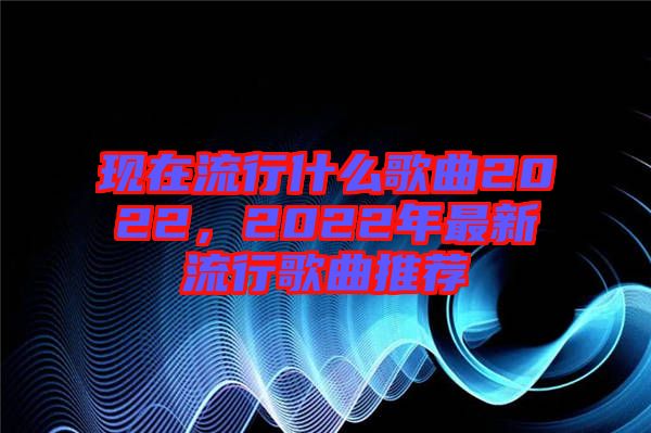 現在流行什么歌曲2022，2022年最新流行歌曲推薦