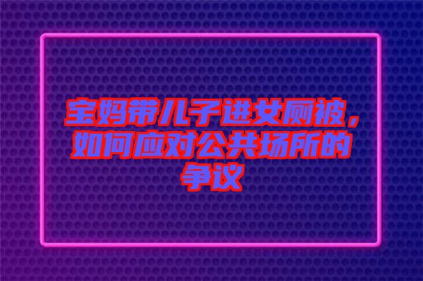 寶媽帶兒子進女廁被，如何應對公共場所的爭議